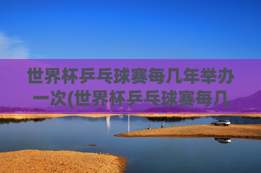 世界杯乒乓球赛每几年举办一次(世界杯乒乓球赛每几年举办一次比赛)