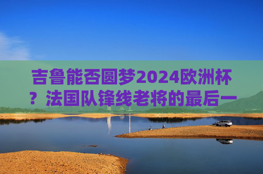 吉鲁能否圆梦2024欧洲杯？法国队锋线老将的最后一舞悬念，吉鲁2024欧洲杯圆梦？法国老将最后一舞悬念