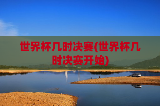 世界杯几时决赛(世界杯几时决赛开始)