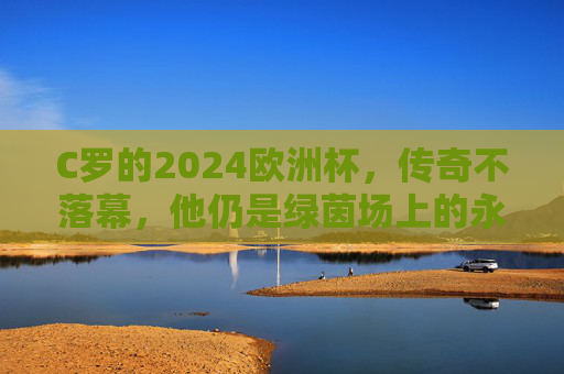 C罗的2024欧洲杯,传奇不落幕,他仍是绿茵场上的永动机,C罗2024欧洲杯,传奇不落幕,绿茵永动机