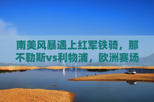 南美风暴遇上红军铁骑,那不勒斯vs利物浦,欧洲赛场的技术与激情碰撞,南美风暴VS红军铁骑,欧洲赛场技术与激情碰撞