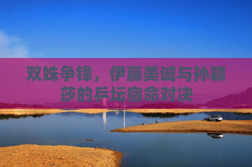 双姝争锋,伊藤美诚与孙颖莎的乒坛宿命对决
