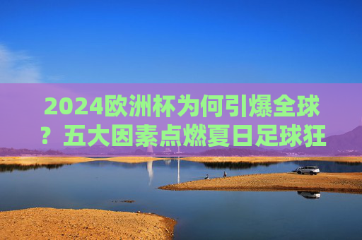 2024欧洲杯为何引爆全球?五大因素点燃夏日足球狂潮,2024欧洲杯五大因素引爆全球足球狂潮
