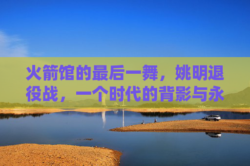 火箭馆的最后一舞,姚明退役战,一个时代的背影与永恒的灯塔,火箭馆最后一舞,姚明退役战,时代的背影与永恒灯塔