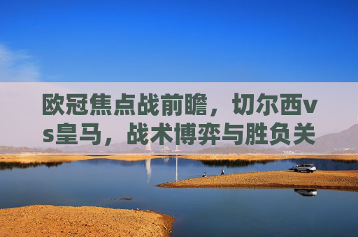 欧冠焦点战前瞻，切尔西vs皇马，战术博弈与胜负关键，欧冠焦点战前瞻，切尔西vs皇马，战术博弈与胜负关键