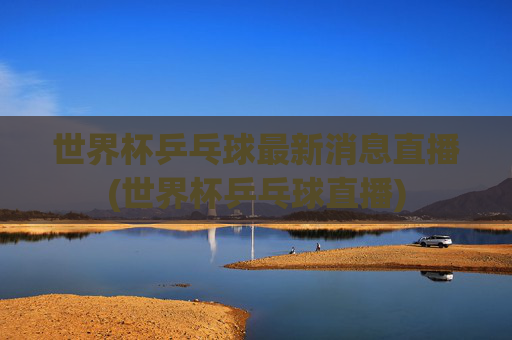 世界杯乒乓球最新消息直播(世界杯乒乓球直播)