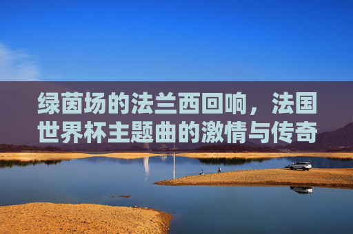 绿茵场的法兰西回响,法国世界杯主题曲的激情与传奇,法兰西绿茵回响,世界杯主题曲的激情传奇