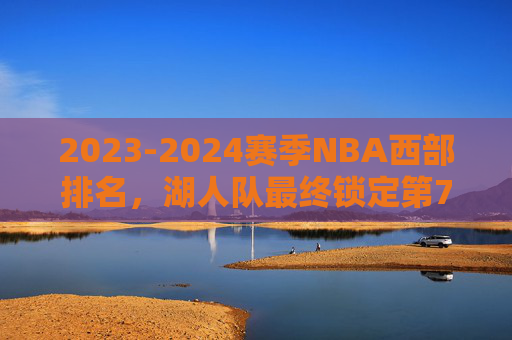 2023-2024赛季NBA西部排名，湖人队最终锁定第7，季后赛征程开启，2023-24赛季NBA，湖人锁定西部第7，季后赛征程开启