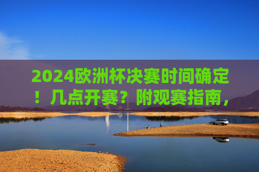 2024欧洲杯决赛时间确定！几点开赛？附观赛指南，2024欧洲杯决赛时间确定！附观赛指南