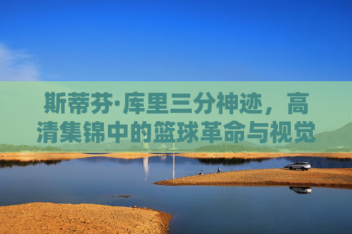斯蒂芬·库里三分神迹，高清集锦中的篮球革命与视觉盛宴，库里三分神迹，高清集锦中的篮球革命与视觉盛宴