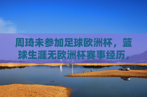 周琦未参加足球欧洲杯，篮球生涯无欧洲杯赛事经历，周琦未参加足球欧洲杯 篮球生涯亦无欧洲杯赛事经历