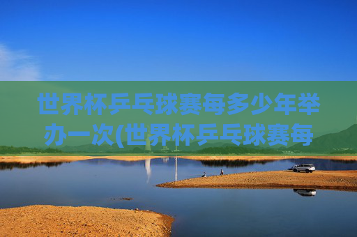 世界杯乒乓球赛每多少年举办一次(世界杯乒乓球赛每多少年举办一次比赛)