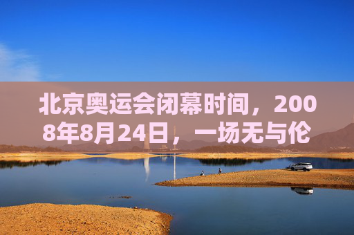 北京奥运会闭幕时间,2008年8月24日,一场无与伦比的盛典完美落幕,2008年8月24日北京奥运会闭幕,无与伦比的盛典完美落幕