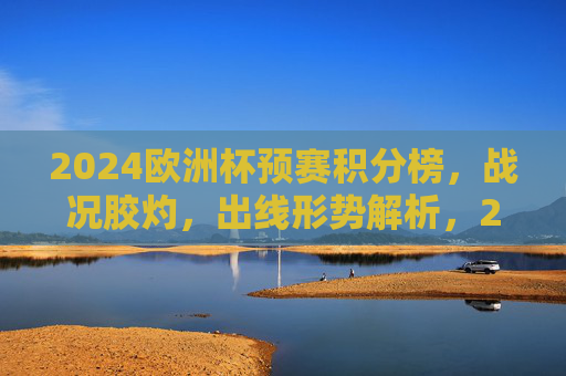 2024欧洲杯预赛积分榜,战况胶灼,出线形势解析,2024欧洲杯预赛积分榜,战况胶灼 出线形势解析