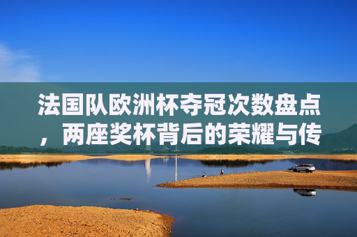 法国队欧洲杯夺冠次数盘点，两座奖杯背后的荣耀与传承，法国队欧洲杯两座奖杯，荣耀之路与传承