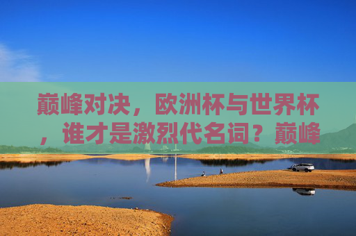 巅峰对决,欧洲杯与世界杯,谁才是激烈代名词?巅峰对决,欧洲杯VS世界杯,谁才是激烈代名词?