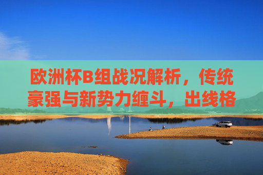 欧洲杯B组战况解析，传统豪强与新势力缠斗，出线格局悬念丛生，欧洲杯B组，传统豪强与新势力缠斗，出线格局悬念丛生