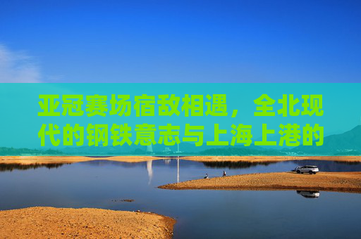亚冠赛场宿敌相遇,全北现代的钢铁意志与上海上港的锋芒之争