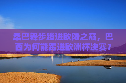 桑巴舞步踏进欧陆之巅，巴西为何能踢进欧洲杯决赛？桑巴舞步踏响欧陆之巅，巴西挺进欧洲杯决赛