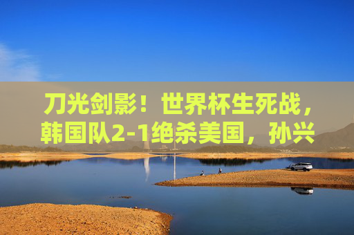 刀光剑影!世界杯生死战,韩国队2-1绝杀美国,孙兴慜双响书写亚洲传奇,孙兴慜双响绝杀!韩国2-1胜美国,世界杯生死战书写亚洲传奇