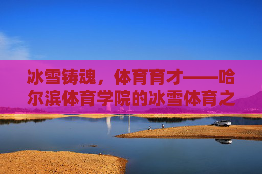 冰雪铸魂,体育育才——哈尔滨体育学院的冰雪体育之路,哈尔滨体育学院,冰雪铸魂育才之路