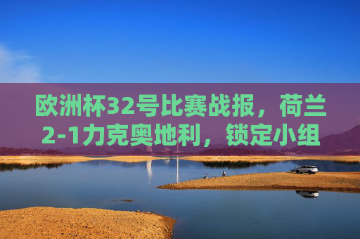 欧洲杯32号比赛战报，荷兰2-1力克奥地利，锁定小组第二晋级淘汰赛，欧洲杯32号战报，荷兰2-1力克奥地利，小组第二晋级