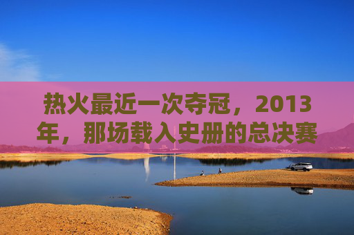 热火最近一次夺冠,2013年,那场载入史册的总决赛逆转,热火2013年总决赛逆转载入史册
