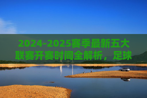 2024-2025赛季最新五大联赛开赛时间全解析，足球盛宴即将启幕，2024-2025赛季五大联赛开赛时间全解析，足球盛宴即将启幕