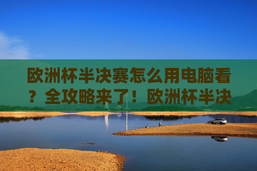 欧洲杯半决赛怎么用电脑看？全攻略来了！欧洲杯半决赛电脑观看全攻略