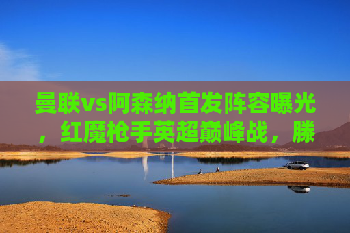 曼联vs阿森纳首发阵容曝光,红魔枪手英超巅峰战,滕哈格vs阿尔特塔战术博弈,曼联vs阿森纳,英超巅峰战,滕哈格与阿尔特塔战术博弈
