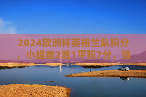 2024欧洲杯英格兰队积分，小组赛2胜1平积7分，强势晋级淘汰赛，2024欧洲杯英格兰小组赛2胜1平积7分强势晋级