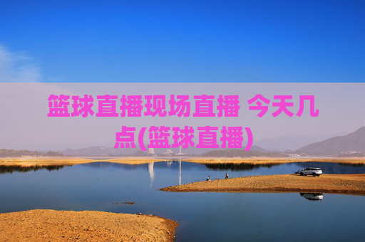 篮球直播现场直播 今天几点(篮球直播)