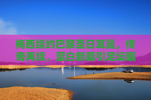 梅西续约巴黎圣日耳曼,传奇再续,蓝白新篇引足坛瞩目,梅西续约巴黎圣日耳曼 传奇再续蓝白新篇
