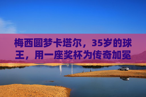 梅西圆梦卡塔尔,35岁的球王,用一座奖杯为传奇加冕