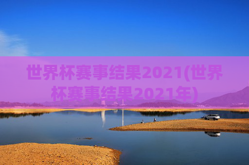 世界杯赛事结果2021(世界杯赛事结果2021年)