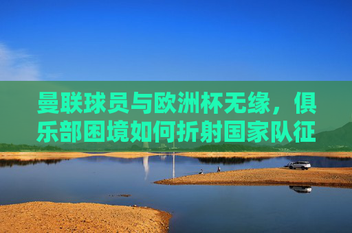 曼联球员与欧洲杯无缘,俱乐部困境如何折射国家队征途?曼联球员缺席欧洲杯,俱乐部困境折射国家队征途