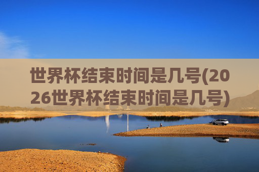 世界杯结束时间是几号(2026世界杯结束时间是几号)