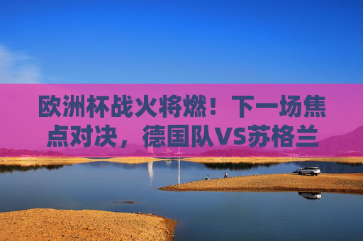 欧洲杯战火将燃!下一场焦点对决,德国队VS苏格兰队,东道主能否奏响凯歌?德国VS苏格兰,欧洲杯东道主能否奏凯歌?