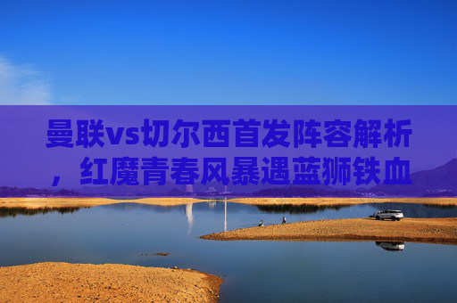 曼联vs切尔西首发阵容解析,红魔青春风暴遇蓝狮铁血防线,战术博弈成胜负关键,红魔青春风暴vs蓝狮铁血防线,战术博弈定胜负
