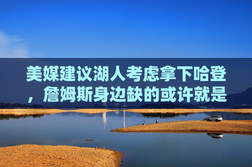 美媒建议湖人考虑拿下哈登，詹姆斯身边缺的或许就是他，美媒建议湖人拿下哈登，詹姆斯身边或缺他