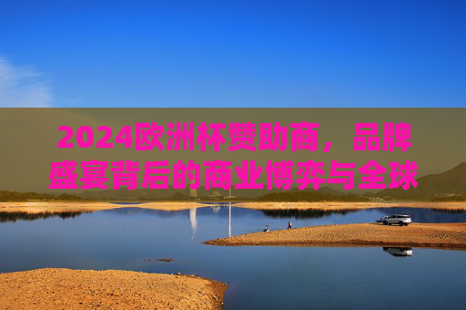 2024欧洲杯赞助商,品牌盛宴背后的商业博弈与全球影响力,2024欧洲杯赞助商,品牌盛宴背后的商业博弈与全球影响力