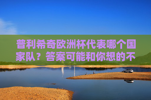 普利希奇欧洲杯代表哪个国家队?答案可能和你想的不一样