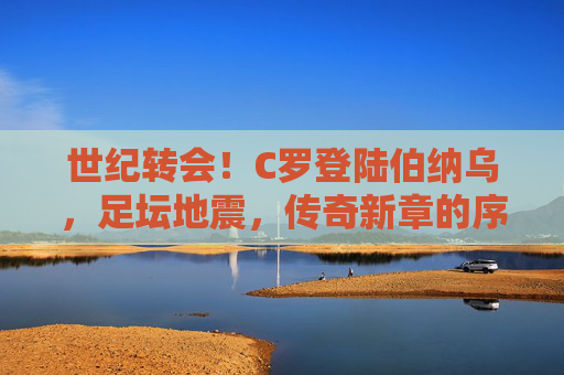世纪转会!C罗登陆伯纳乌,足坛地震,传奇新章的序曲,C罗世纪转会伯纳乌,传奇新章序曲