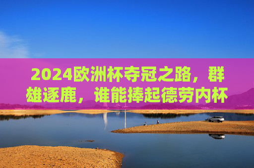 2024欧洲杯夺冠之路,群雄逐鹿,谁能捧起德劳内杯?2024欧洲杯,群雄逐鹿,谁能捧起德劳内杯?