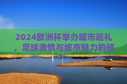2024欧洲杯举办城市巡礼,足球激情与城市魅力的碰撞,2024欧洲杯城市巡礼,足球激情与城市魅力的碰撞