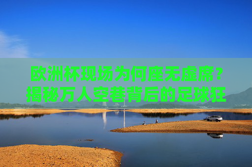 欧洲杯现场为何座无虚席？揭秘万人空巷背后的足球狂热与文化密码，欧洲杯万人空巷，足球狂热与文化密码
