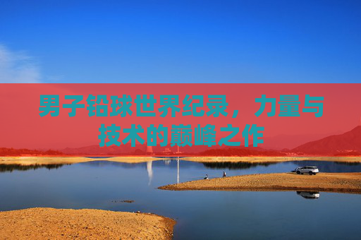 男子铅球世界纪录,力量与技术的巅峰之作