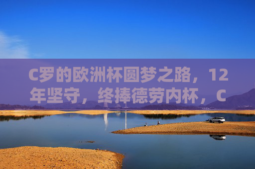C罗的欧洲杯圆梦之路，12年坚守，终捧德劳内杯，C罗12年坚守终圆梦，捧起德劳内杯
