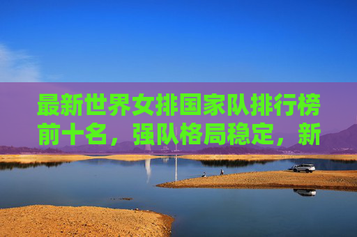 最新世界女排国家队排行榜前十名,强队格局稳定,新势力蓄势待发,最新世界女排前十,强队格局稳定,新势力蓄势待发
