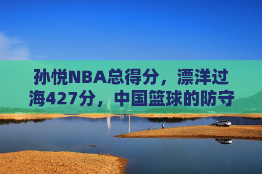 孙悦NBA总得分,漂洋过海427分,中国篮球的防守名片与时代注脚,孙悦NBA总得分427分,中国篮球的防守名片与时代注脚